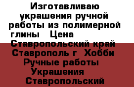 Изготавливаю украшения ручной работы из полимерной глины › Цена ­ 500-2000 - Ставропольский край, Ставрополь г. Хобби. Ручные работы » Украшения   . Ставропольский край